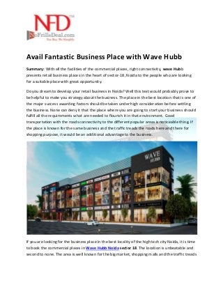 Avail Fantastic Business Place with Wave Hubb
Summary: With all the facilities of the commercial places, right connectivity, wave Hubb
presents retail business places in the heart of sector-18, Noida to the people who are looking
for a suitable place with great opportunity.
Do you dream to develop your retail business in Noida? Well this text would probably prove to
be helpful to make you strategy about the business. The place in the best location that is one of
the major success awarding factors should be taken under high consideration before settling
the business. None can deny it that the place where you are going to start your business should
fulfill all the requirements what are needed to flourish it in that environment. Good
transportation with the roads connectivity to the different popular areas is noticeable thing. If
the place is known for the same business and the traffic treads the roads here and there for
shopping purpose, it would be an additional advantage to the business.
If you are looking for the business place in the best locality of the high tech city Noida, it is time
to book the commercial places in Wave Hubb Noida sector 18. The location is unbeatable and
second to none. The area is well known for the big market, shopping malls and the traffic treads
 