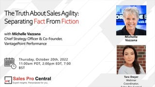 TheTruthAboutSalesAgility:
SeparatingFactFromFiction
with Michelle Vazzana
Chief Strategy Officer & Co-Founder,
VantagePoint Performance
Tara Dwyer
Webinar
Coordinator,
Thursday, October 20th, 2022
11:00am PDT, 2:00pm EDT, 7:00
BST
Michelle
Vazzana
 