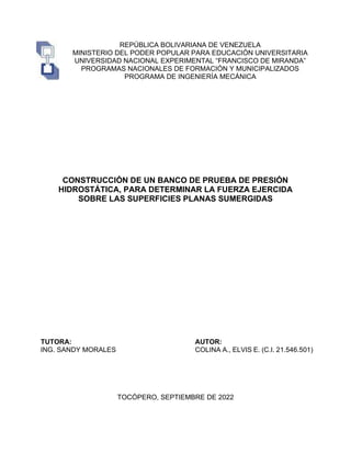 REPÚBLICA BOLIVARIANA DE VENEZUELA
MINISTERIO DEL PODER POPULAR PARA EDUCACIÓN UNIVERSITARIA
UNIVERSIDAD NACIONAL EXPERIMENTAL “FRANCISCO DE MIRANDA”
PROGRAMAS NACIONALES DE FORMACIÓN Y MUNICIPALIZADOS
PROGRAMA DE INGENIERÍA MECÁNICA
CONSTRUCCIÓN DE UN BANCO DE PRUEBA DE PRESIÓN
HIDROSTÁTICA, PARA DETERMINAR LA FUERZA EJERCIDA
SOBRE LAS SUPERFICIES PLANAS SUMERGIDAS
TUTORA:
ING. SANDY MORALES
AUTOR:
COLINA A., ELVIS E. (C.I. 21.546.501)
TOCÓPERO, SEPTIEMBRE DE 2022
 