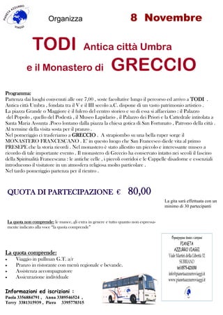 Organizza 8 Novembre
TODI Antica città Umbra
e il Monastero di GRECCIO
Informazioni ed iscrizioni :
Paola 3356884791 , Anna 3389546524 ,
Terry 3381315939 , Piero 3395770315
La gita sarà effettuata con un
minimo di 30 partecipanti
Programma:
Partenza dai luoghi convenuti alle ore 7,00 , soste facoltative lungo il percorso ed arrivo a TODI .
Antica città Umbra , fondata tra il V e il III secolo a.C. dispone di un vasto patrimonio artistico .
La piazza Grande o Maggiore è il fulcro del centro storico e su di essa si affacciano : il Palazzo
del Popolo , quello del Podestà , il Museo Lapidario , il Palazzo dei Priori e la Cattedrale intitolata a
Santa Maria Assunta .Poco lontano dalla piazza la chiesa gotica di San Fortunato , Patrono della città .
Al termine della visita sosta per il pranzo .
Nel pomeriggio ci trasferiamo a GRECCIO . A strapiombo su una bella ruper sorge il
MONASTERO FRANCESCANO . E’ in questo luogo che San Francesco diede vita al primo
PRESEPE che la storia ricordi . Nel monastero è stato allestito un piccolo e interessante museo a
ricordo di tale importante evento . Il monastero di Greccio ha conservato intatto nei secoli il fascino
della Spiritualità Francescana : le antiche celle , i piccoli corridoi e le Cappelle disadorne e essenziali
introducono il visitatore in un atmosfera religiosa molto particolare .
Nel tardo pomeriggio partenza per il rientro .
La quota comprende:
 Viaggio in pullman G.T. a/r
 Pranzo in ristorante con menù regionale e bevande.
 Assistenza accompagnatore
 Assicurazione individuale
QUOTA DI PARTECIPAZIONE € 80,00
La quota non comprende: le mance, gli extra in genere e tutto quanto non espressa-
mente indicato alla voce “la quota comprende”
 