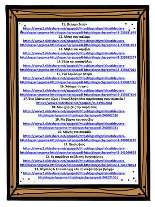 11. Θέατρο Σκιών
https://www2.slideshare.net/epapadi/httpsblogsschgrsfairastideutera-
httpblogsschgrgoma-httpblogsschgrepapadi-httpsblogsschgrperivoli3-239581649
12. Μύτη σαν σαλάμι
https://www2.slideshare.net/epapadi/httpsblogsschgrsfairastideutera-
httpblogsschgrgoma-httpblogsschgrepapadi-httpsblogsschgrperivoli3-239581831
13. Μήλα και καμήλα
https://www2.slideshare.net/epapadi/httpsblogsschgrsfairastideutera-
httpblogsschgrgoma-httpblogsschgrepapadi-httpsblogsschgrperivoli3-239582247
14. Γάτα και παπαγάλος
https://www2.slideshare.net/epapadi/httpsblogsschgrsfairastideutera-
httpblogsschgrgoma-httpblogsschgrepapadi-httpsblogsschgrperivoli3-239687016
15. Ένα λεμόνι με φτερά
https://www2.slideshare.net/epapadi/httpsblogsschgrsfairastideutera-
httpblogsschgrgoma-httpblogsschgrepapadi-httpsblogsschgrperivoli3-239687326
16. Χάσαμε τη γάτα
https://www2.slideshare.net/epapadi/httpsblogsschgrsfairastideutera-
httpblogsschgrgoma-httpblogsschgrepapadi-httpsblogsschgrperivoli3-239687694
17. Ένα ζιζάνιο στη ζύμη / Επανάληψη Μια παράσταση στην πλατεία /
https://www2.slideshare.net/epapadi/ss-239802084
18. Μου χαρίζεις την ουρά σου;
https://www2.slideshare.net/epapadi/httpsblogsschgrsfairastideutera-
httpblogsschgrgoma-httpblogsschgrepapadi-240602526
19. Με βάρκα και σωσίβιο
https://www2.slideshare.net/epapadi/httpsblogsschgrsfairastideutera-
httpblogsschgrgoma-httpblogsschgrepapadi-240603021
20. Μόνος στο σκοτάδι
https://www2.slideshare.net/epapadi/httpsblogsschgrsfairastideutera-
httpblogsschgrgoma-httpblogsschgrepapadi-httpsblogsschgrperivoli3-240603270
21. Χωρίς φως
https://www2.slideshare.net/epapadi/httpsblogsschgrsfairastideutera-
httpblogsschgrgoma-httpblogsschgrepapadi-httpsblogsschgrperivoli3-241069879
22. Το παράξενο ταξίδι της Συννεφένιας
https://www2.slideshare.net/epapadi/httpsblogsschgrsfairastideutera-
httpblogsschgrgoma-httpblogsschgrepapadi-httpsblogsschgrperivoli3-241070474
23. Ψιχάλες & Επανάληψη «Το σύννεφο έφερε βροχή«
https://www2.slideshare.net/epapadi/httpsblogsschgrsfairastideutera-
httpblogsschgrgoma-httpblogsschgrepapadi-241071061
 