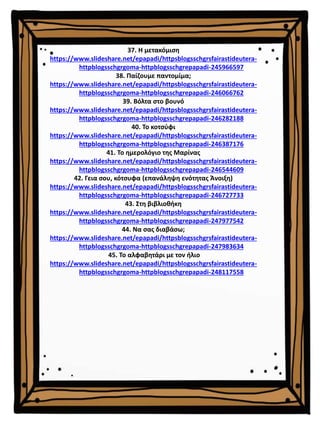 37. Η μετακόμιση
https://www.slideshare.net/epapadi/httpsblogsschgrsfairastideutera-
httpblogsschgrgoma-httpblogsschgrepapadi-245966597
38. Παίζουμε παντομίμα;
https://www.slideshare.net/epapadi/httpsblogsschgrsfairastideutera-
httpblogsschgrgoma-httpblogsschgrepapadi-246066762
39. Βόλτα στο βουνό
https://www.slideshare.net/epapadi/httpsblogsschgrsfairastideutera-
httpblogsschgrgoma-httpblogsschgrepapadi-246282188
40. Το κοτσύφι
https://www.slideshare.net/epapadi/httpsblogsschgrsfairastideutera-
httpblogsschgrgoma-httpblogsschgrepapadi-246387176
41. Το ημερολόγιο της Μαρίνας
https://www.slideshare.net/epapadi/httpsblogsschgrsfairastideutera-
httpblogsschgrgoma-httpblogsschgrepapadi-246544609
42. Γεια σου, κότσυφα (επανάληψη ενότητας Άνοιξη)
https://www.slideshare.net/epapadi/httpsblogsschgrsfairastideutera-
httpblogsschgrgoma-httpblogsschgrepapadi-246727733
43. Στη βιβλιοθήκη
https://www.slideshare.net/epapadi/httpsblogsschgrsfairastideutera-
httpblogsschgrgoma-httpblogsschgrepapadi-247977542
44. Να σας διαβάσω;
https://www.slideshare.net/epapadi/httpsblogsschgrsfairastideutera-
httpblogsschgrgoma-httpblogsschgrepapadi-247983634
45. Το αλφαβητάρι με τον ήλιο
https://www.slideshare.net/epapadi/httpsblogsschgrsfairastideutera-
httpblogsschgrgoma-httpblogsschgrepapadi-248117558
 