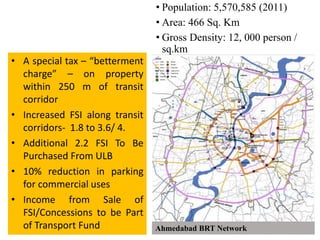 • Population: 5,570,585 (2011)
• Area: 466 Sq. Km
• Gross Density: 12, 000 person /
sq.km
Ahmedabad BRT Network
• A special tax – “betterment
charge” – on property
within 250 m of transit
corridor
• Increased FSI along transit
corridors- 1.8 to 3.6/ 4.
• Additional 2.2 FSI To Be
Purchased From ULB
• 10% reduction in parking
for commercial uses
• Income from Sale of
FSI/Concessions to be Part
of Transport Fund
 
