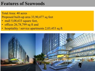 Total Area: 40 acres
Proposed built-up area 33,90,477 sq feet
• mall 5,08,633 square feet,
• offices 26,78,799 sq ft and
• hospitality / service apartments 2,03,453 sq ft
Features of Seawoods
 
