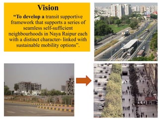 Vision
“To develop a transit supportive
framework that supports a series of
seamless self-sufficient
neighbourhoods in Naya Raipur each
with a distinct character- linked with
sustainable mobility options”.
 