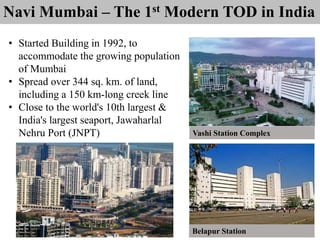 Navi Mumbai – The 1st Modern TOD in India
• Started Building in 1992, to
accommodate the growing population
of Mumbai
• Spread over 344 sq. km. of land,
including a 150 km-long creek line
• Close to the world's 10th largest &
India's largest seaport, Jawaharlal
Nehru Port (JNPT) Vashi Station Complex
Belapur Station
 