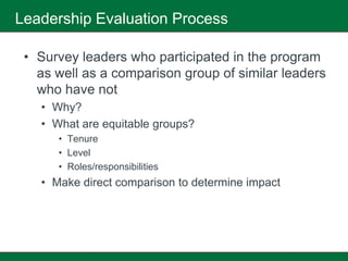 Leadership Evaluation Process

 • Survey leaders who participated in the program
   as well as a comparison group of similar leaders
   who have not
   • Why?
   • What are equitable groups?
      • Tenure
      • Level
      • Roles/responsibilities
   • Make direct comparison to determine impact
 