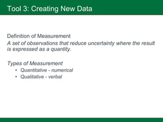 Tool 3: Creating New Data


Definition of Measurement
A set of observations that reduce uncertainty where the result
is expressed as a quantity.

Types of Measurement
   • Quantitative - numerical
   • Qualitative - verbal
 