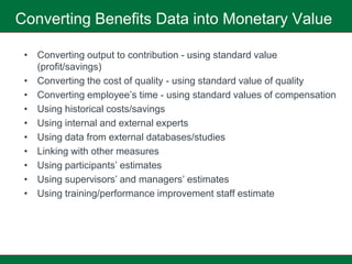 Converting Benefits Data into Monetary Value

 • Converting output to contribution - using standard value
   (profit/savings)
 • Converting the cost of quality - using standard value of quality
 • Converting employee’s time - using standard values of compensation
 • Using historical costs/savings
 • Using internal and external experts
 • Using data from external databases/studies
 • Linking with other measures
 • Using participants’ estimates
 • Using supervisors’ and managers’ estimates
 • Using training/performance improvement staff estimate
 