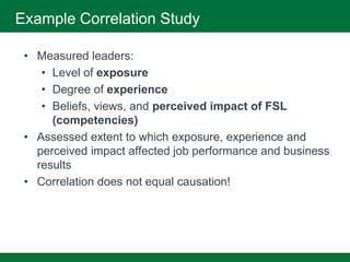 Example Correlation Study

 • Measured leaders:
    • Level of exposure
    • Degree of experience
    • Beliefs, views, and perceived impact of FSL
      (competencies)
 • Assessed extent to which exposure, experience and
   perceived impact affected job performance and business
   results
 • Correlation does not equal causation!
 