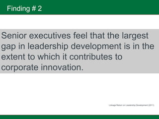 Finding # 2


Senior executives feel that the largest
gap in leadership development is in the
extent to which it contributes to
corporate innovation.



                           Linkage Return on Leadership Development (2011)
 