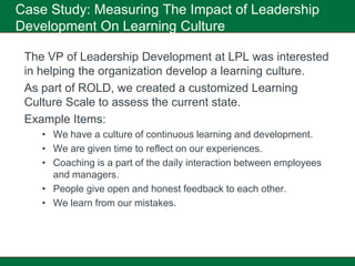 Case Study: Measuring The Impact of Leadership
Development On Learning Culture

 The VP of Leadership Development at LPL was interested
 in helping the organization develop a learning culture.
 As part of ROLD, we created a customized Learning
 Culture Scale to assess the current state.
 Example Items:
    • We have a culture of continuous learning and development.
    • We are given time to reflect on our experiences.
    • Coaching is a part of the daily interaction between employees
      and managers.
    • People give open and honest feedback to each other.
    • We learn from our mistakes.
 