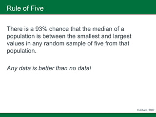 Rule of Five

There is a 93% chance that the median of a
population is between the smallest and largest
values in any random sample of five from that
population.

Any data is better than no data!




                                                 Hubbard, 2007
 
