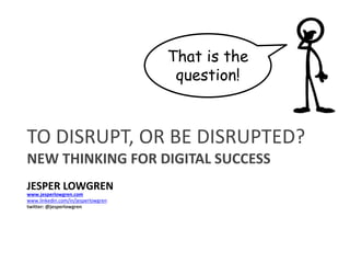 TO DISRUPT, OR BE DISRUPTED?
NEW THINKING FOR DIGITAL SUCCESS
JESPER LOWGREN
www.linkedin.com/in/jesperlowgren
www.jesperlowgren.com
twitter: @jesperlowgren
That is the
question!
 