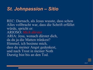 St. Johnpassion – Sitio REC: Darnach, als Jesus wusste, dass schon Alles vollbracht war, dass die Schrift erfüllet würde, spricht er:  ARIOSO:  Mich dürstet   ARIA: Jesu, wonach dürstet dich, da du ja die Matten tränkest?  Himmel, ich besinne mich,  dass du meiner Angst gedenkest,  und nach Trost in meiner Noth  Durstig bist bis an den Tod. 3'17 