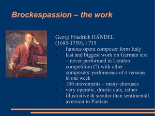 Brockespassion – the work Georg Friedrich HÄNDEL  (1685-1759), 1715 famous opera composer form Italy last and biggest work on German text – never performed in London competition (?) with other composers:  performance of 4 versions in one week 106 movements – many choruses very operatic, drastic cuts, rather illustrative & secular than sentimental aversion to Pietism 