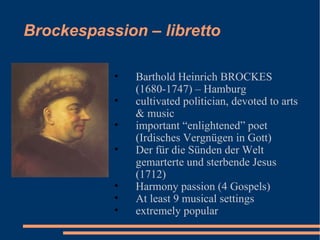 Brockespassion – libretto Barthold Heinrich BROCKES  (1680-1747) – Hamburg cultivated politician, devoted to arts & music important “enlightened” poet (Irdisches Vergnügen in Gott) Der für die Sünden der Welt gemarterte und sterbende Jesus (1712) Harmony passion (4 Gospels) At least 9 musical settings extremely popular 