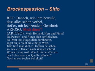 Brockespassion – Sitio REC: Danach, wie ihm bewußt, dass alles schon vorbei, rief er, mit lechzendem Geschrei: ARIOSO:  Mich dürst’! (ARIOSO):  Mein Heiland, Herr und Fürst! Da Peitsch’ und Ruten dich zerfleischen, da Dorn und Nagel dich durchbohrt, sagst du ja nicht ein einzigs Wort. Jetzt hört man dich zu trinken heischen, so, wie ein Hirsch nach Wasser schreit. Wonach mag wohl dem Himmelsfürsten, des Lebenswassers Quelle, dürsten? Nach unser Seelen Seligkeit! 2'30 