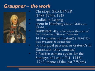 Graupner – the work Christoph GRAUPNER  (1683-1760), 1743 studied in Leipzig opera in Hamburg  (Keiser, Mattheson, Händel, ...) Darmstadt:  40 y. of activity at the court of the Landgraves of Hessen-Darmstadt 1418 cantatas (all extant)  (1709-1753), texts by Lehms & Lichtenberg no liturgical passions or oratorio's in Darmstadt (only cantatas) 2 Passion cantata cycles for the Sundays of Lent (1741, 1743) -1743: theme of the last 7 Words 
