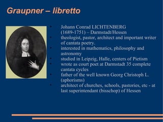 Graupner – libretto Johann Conrad LICHTENBERG  (1689-1751) – Darmstadt/Hessen theologist, pastor, architect and important writer of cantata poetry.  interested in mathematics, philosophy and astronomy studied in Leipzig, Halle, centers of Pietism wrote as court poet at Darmstadt 35 complete cantata cycles father of the well known Georg Christoph L. (aphorisms) architect of churches, schools, pastories, etc - at last superintendant (bisschop) of Hessen 