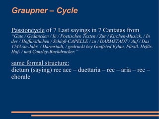 Graupner – Cycle Passioncycle  of 7 Last sayings in 7 Cantatas from  “ Gute / Gedancken / In / Poetischen Texten / Zur / Kirchen-Musick, / In der / Hoffürstlichen / Schloß-CAPELLE / zu / DARMSTADT / Auf / Das 1743.ste Jahr. / Darmstadt, / gedruckt bey Godfried Eylau, Fürstl. Heßis. Hof- / und Canzley-Buchdrucker.” same formal structure: dictum (saying) rec acc – duettaria – rec – aria – rec – chorale 
