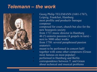 Telemann – the work Georg Philip TELEMANN (1681-1767), Leipzig, Frankfurt, Hamburg most profilic and productiv baroque composer  composed for court, church but also for the new bourgeois society from 1721 music director in Hamburg 46 (!) oratorio passions (4 gospels in turn) – next to 3000 other works from 1750: several paraphrased passion oratorio's meant to be performed in concert hall! together with some other composers (Graun most famous en most popular) performed in Hamburg and Berlin correspondence between T. and Graun about technical and musical problems 