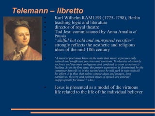Telemann – libretto Karl Wilhelm RAMLER (1725-1798), Berlin teaching logic and literature director of royal theatre Tod Jesu commissioned by Anna Amalia  of Prussia “ skilful but cold and uninspired versifier” strongly reflects the aesthetic and religious ideas of the mid-18th century "A musical poet must know in the main that music expresses only natural and unaffected passions and emotions. It tolerates absolutely no force and becomes ambiguous and confused as soon as nature is lacking. As in the first case, the proper expression is determined by the composer himself; so in the second case he will seek in vain with all his effort. It is thus that noless-simple ideas and images, long narratives, flowery and pointed styles of speech are entirely inappropriate for music."  (An.) Jesus is presented as a model of the virtuous life related to the life of the individual believer 