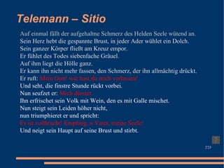 Telemann – Sitio Auf einmal fällt der aufgehaltne Schmerz des Helden Seele wütend an. Sein Herz hebt die gespannte Brust, in jeder Ader wühlet ein Dolch. Sein ganzer Körper fließt am Kreuz empor. Er fühlet des Todes siebenfache Gräuel. Auf ihm liegt die Hölle ganz. Er kann ihn nicht mehr fassen, den Schmerz, der ihn allmächtig drückt. Er ruft:  Mein Gott! wie hast du mich verlassen! Und seht, die finstre Stunde rückt vorbei. Nun seufzet er:  Mich dürstet. Ihn erfrischet sein Volk mit Wein, den es mit Galle mischet. Nun steigt sein Leiden höher nicht, nun triumphieret er und spricht: Es ist vollbracht! Empfang, o Vater, meine Seele! Und neigt sein Haupt auf seine Brust und stirbt. 2'25 