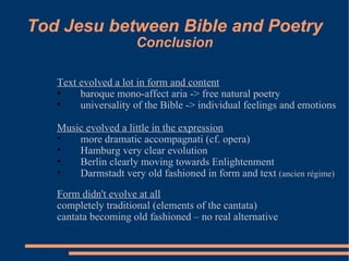 Tod Jesu between Bible and Poetry Conclusion Text evolved a lot in form and content baroque mono-affect aria -> free natural poetry universality of the Bible -> individual feelings and emotions Music evolved a little in the expression more dramatic accompagnati (cf. opera) Hamburg very clear evolution Berlin clearly moving towards Enlightenment Darmstadt very old fashioned in form and text  (ancien régime) Form didn't evolve at all completely traditional (elements of the cantata) cantata becoming old fashioned – no real alternative 
