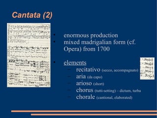 Cantata (2) enormous production mixed madrigalian form (cf. Opera) from 1700 elements recitativo  (secco, accompagnato) aria  (da capo) arioso  (short) chorus  (tutti-setting) – dictum, turba chorale  (cantional, elaborated) 