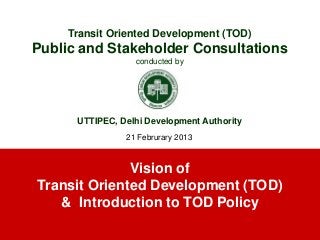 Vision of
Transit Oriented Development (TOD)
& Introduction to TOD Policy
Transit Oriented Development (TOD)
Public and Stakeholder Consultations
conducted by
UTTIPEC, Delhi Development Authority
21 Februrary 2013
 