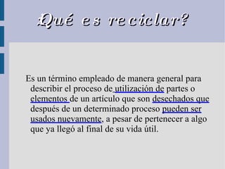 ¿Qué es reciclar? Es un término empleado de manera general para describir el proceso de   utilización de  partes o   elementos  de un artículo que son  desechados que  después de un determinado proceso  pueden ser usados nuevamente , a pesar de pertenecer a algo que ya llegó al final de su vida útil.  