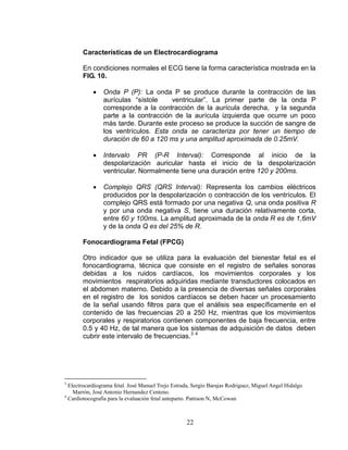 Características de un Electrocardiograma

       En condiciones normales el ECG tiene la forma característica mostrada en la
       FIG. 10.

               Onda P (P): La onda P se produce durante la contracción de las
                aurículas “sístole    ventricular”. La primer parte de la onda P
                corresponde a la contracción de la aurícula derecha, y la segunda
                parte a la contracción de la aurícula izquierda que ocurre un poco
                más tarde. Durante este proceso se produce la succión de sangre de
                los ventrículos. Esta onda se caracteriza por tener un tiempo de
                duración de 60 a 120 ms y una amplitud aproximada de 0.25mV.

               Intervalo PR (P-R Interval): Corresponde al inicio de la
                despolarización auricular hasta el inicio de la despolarización
                ventricular. Normalmente tiene una duración entre 120 y 200ms.

               Complejo QRS (QRS Interval): Representa los cambios eléctricos
                producidos por la despolarización o contracción de los ventrículos. El
                complejo QRS está formado por una negativa Q, una onda positiva R
                y por una onda negativa S, tiene una duración relativamente corta,
                entre 60 y 100ms. La amplitud aproximada de la onda R es de 1,6mV
                y de la onda Q es del 25% de R.

       Fonocardiograma Fetal (FPCG)

       Otro indicador que se utiliza para la evaluación del bienestar fetal es el
       fonocardiograma, técnica que consiste en el registro de señales sonoras
       debidas a los ruidos cardíacos, los movimientos corporales y los
       movimientos respiratorios adquiridas mediante transductores colocados en
       el abdomen materno. Debido a la presencia de diversas señales corporales
       en el registro de los sonidos cardíacos se deben hacer un procesamiento
       de la señal usando filtros para que el análisis sea específicamente en el
       contenido de las frecuencias 20 a 250 Hz, mientras que los movimientos
       corporales y respiratorios contienen componentes de baja frecuencia, entre
       0.5 y 40 Hz, de tal manera que los sistemas de adquisición de datos deben
       cubrir este intervalo de frecuencias.3 4




3
  Electrocardiograma fetal. José Manuel Trejo Estrada, Sergio Barajas Rodriguez, Miguel Angel Hidalgo
    Marrón, José Antonio Hernandez Centeno.
4
  Cardiotocografía para la evaluación fetal anteparto. Pattison N, McCowan



                                                   22
 