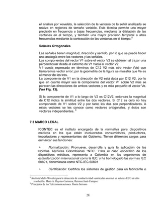 el análisis por wavelets, la selección de la ventana de la señal analizada se
        realiza en regiones de tamaño variable. Esta técnica permite una mayor
        precisión en frecuencia a bajas frecuencias, mediante la dilatación de las
        ventanas en el tiempo, y también una mayor precisión temporal a altas
        frecuencias mediante la contracción de las ventanas en el tiempo.8

        Señales Ortogonales

        Las señales tienen magnitud, dirección y sentido, por lo que se puede hacer
        una analogía entre los vectores y las señales.
        Las componentes del vector V1 sobre el vector V2 se obtienen al trazar una
        perpendicular desde el extremo de V1 hacia el vector V2.
        V1 queda expresado en términos de C12 V2 más otro vector (Ve) que
        llamaremos vector error; por la geometría de la figura se muestra que Ve es
        el menor de los tres.
        La componente de V1 en la dirección de V2 está dada por C12 V2, por lo
        que en cuanto mayor sea la componente del vector V1 sobre V2 más se
        parecen las direcciones de ambos vectores y es más pequeño el vector Ve.
        (Ver Fig. 13).

        Si la componente de V1 a lo largo de V2 es C12V2, entonces la magnitud
        de C12 indica la similitud entre los dos vectores. Si C12 es cero no hay
        componente de V1 sobre V2 y por tanto los dos son perpendiculares. A
        estos vectores se les conoce como vectores ortogonales, y éstos son
        vectores independientes. 9


7.3 MARCO LEGAL

       ICONTEC es el instituto encargado de la normativa para dispositivos
       médicos en los que están involucrados consumidores, productores,
       importadores y representantes del Gobierno. Tienen diferentes cargos para
       enmarcar sus funciones:

             Normalización: Promueve, desarrolla y guía la aplicación de las
       Normas Técnicas Colombianas “NTC”. Para el caso especifico de los
       dispositivos médicos, representa a Colombia en los organismos de
       estandarización internacional como la IEC, y ha homologado las normas IEC
       60601, denominada como NTC-IEC 60601

                Certificación: Certifica los sistemas de gestión para un fabricante o

8
  Análisis Multi-Wavelet para la detección de conductividad ventricular anormal en señales ECG de alto
    resolución. Maro A. Reyma-Carranza, Raimon Jané-Campos.
9
  Principios de las Telecomunicaciones. Ibarra Serrano



                                                    28
 