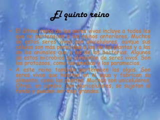 El quinto reino
• El último reino de los seres vivos incluye a todos los
  que no pertenecen a los reinos anteriores. Muchos
  de estos seres vivos son unicelulares, aunque sus
  células son más parecidas a las de las plantas y a las
  de los animales que a las de las bacterias. Algunos
  de estos microbios se alimentan de seres vivos. Son
  los protozoos, como las amebas y los paramecios.
• A este reino también pertenecen las algas. Son
  seres vivos que habitan en el agua y fabrican su
  alimento, como las plantas. Muchas son unicelulares.
  Otras, en cambio, son pluricelulares, se sujetan al
  fondo y pueden ser muy grandes.
 
