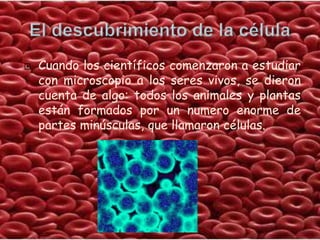    Cuando los científicos comenzaron a estudiar
    con microscopio a los seres vivos, se dieron
    cuenta de algo: todos los animales y plantas
    están formados por un numero enorme de
    partes minúsculas, que llamaron células.
 