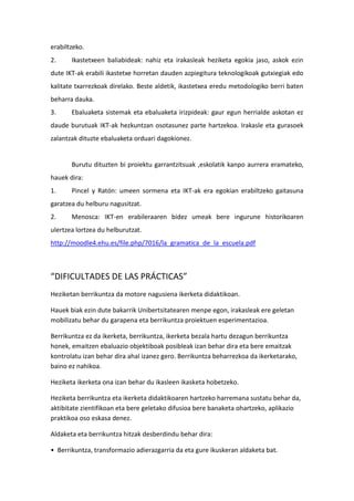 erabiltzeko.
2.     Ikastetxeen baliabideak: nahiz eta irakasleak heziketa egokia jaso, askok ezin
dute IKT-ak erabili ikastetxe horretan dauden azpiegitura teknologikoak gutxiegiak edo
kalitate txarrezkoak direlako. Beste aldetik, ikastetxea eredu metodologiko berri baten
beharra dauka.
3.     Ebaluaketa sistemak eta ebaluaketa irizpideak: gaur egun herrialde askotan ez
daude burutuak IKT-ak hezkuntzan osotasunez parte hartzekoa. Irakasle eta gurasoek
zalantzak dituzte ebaluaketa orduari dagokionez.


       Burutu dituzten bi proiektu garrantzitsuak ,eskolatik kanpo aurrera eramateko,
hauek dira:
1.     Pincel y Ratón: umeen sormena eta IKT-ak era egokian erabiltzeko gaitasuna
garatzea du helburu nagusitzat.
2.     Menosca: IKT-en erabileraaren bidez umeak bere ingurune historikoaren
ulertzea lortzea du helburutzat.
http://moodle4.ehu.es/file.php/7016/la_gramatica_de_la_escuela.pdf



“DIFICULTADES DE LAS PRÁCTICAS”
Heziketan berrikuntza da motore nagusiena ikerketa didaktikoan.

Hauek biak ezin dute bakarrik Unibertsitatearen menpe egon, irakasleak ere geletan
mobilizatu behar du garapena eta berrikuntza proiektuen esperimentazioa.

Berrikuntza ez da ikerketa, berrikuntza, ikerketa bezala hartu dezagun berrikuntza
honek, emaitzen ebaluazio objektiboak posibleak izan behar dira eta bere emaitzak
kontrolatu izan behar dira ahal izanez gero. Berrikuntza beharrezkoa da ikerketarako,
baino ez nahikoa.

Heziketa ikerketa ona izan behar du ikasleen ikasketa hobetzeko.

Heziketa berrikuntza eta ikerketa didaktikoaren hartzeko harremana sustatu behar da,
aktibitate zientifikoan eta bere geletako difusioa bere banaketa ohartzeko, aplikazio
praktikoa oso eskasa denez.

Aldaketa eta berrikuntza hitzak desberdindu behar dira:

• Berrikuntza, transformazio adierazgarria da eta gure ikuskeran aldaketa bat.
 