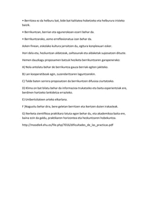 • Berritzea ez da helburu bat, bide bat kalitatea hobetzeko eta helburura iristeko
baizik.

• Berrikuntzan, berrian eta egunerokoan ezarri behar da.

• Berrikuntzarako, asmo erreflexionatua izan behar da.

Azken finean, eskolako kultura jarraitzen du, egitura konplexuari esker.

Hori dela eta, hezkuntzan aldatzeak, zailtasunak eta aldaketak suposatzen dituzte.

Hemen dauzkagu proposamen batzuk heziketa berrikuntzaren garapenerako:

A) Nola antolatu behar de berrikuntza gauza berriak egiten jakiteko.

B) Lan kooperatiboak egin, zuzendaritzaren laguntzarekin.

C) Talde baten sorrera proposatzen da berrikuntzen difusioa ziurtatzeko.

D) Klima on bat bilatu behar da informazioa trukatzeko eta baita esperientziak ere,
berdinen hartzeko lankidetza errazteko.

E) Unibertsitateen arteko elkarlana.

F )Nagusitu behar dira, bere geletan berritzen eta ikertzen duten irakasleak.

G) Ikerketa zientifikoa praktikara lotuta egon behar du, eta akademikoa baita ere,
baina ezin da galdu, praktikaren horizontea eta hezkuntzaren hobekuntza.

http://moodle4.ehu.es/file.php/7016/dificultades_de_las_practicas.pdf
 