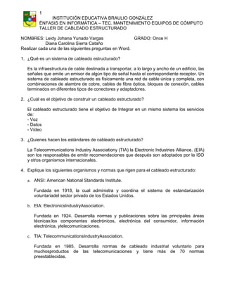 1
INSTITUCIÓN EDUCATIVA BRAULIO GONZÁLEZ
ÉNFASIS EN INFORMÁTICA – TEC. MANTENIMIENTO EQUIPOS DE CÓMPUTO
TALLER DE CABLEADO ESTRUCTURADO
NOMBRES: Leidy Johana Yunado Vargas
GRADO: Once H
Diana Carolina Sierra Cataño
Realizar cada una de las siguientes preguntas en Word.
1. ¿Qué es un sistema de cableado estructurado?
Es la infraestructura de cable destinada a transportar, a lo largo y ancho de un edificio, las
señales que emite un emisor de algún tipo de señal hasta el correspondiente receptor. Un
sistema de cableado estructurado es físicamente una red de cable única y completa, con
combinaciones de alambre de cobre, cables de fibra óptica, bloques de conexión, cables
terminados en diferentes tipos de conectores y adaptadores.
2. ¿Cuál es el objetivo de construir un cableado estructurado?
El cableado estructurado tiene el objetivo de Integrar en un mismo sistema los servicios
de:
- Voz
- Datos
- Vídeo
3. ¿Quienes hacen los estándares de cableado estructurado?
La Telecommunications Industry Associationy (TIA) la Electronic Industries Alliance. (EIA)
son los responsables de emitir recomendaciones que después son adoptados por la ISO
y otros organismos internacionales.
4. Explique los siguientes organismos y normas que rigen para el cableado estructurado:
a. ANSI: American National Standards Institute.
Fundada en 1918, la cual administra y coordina el sistema de estandarización
voluntariadel sector privado de los Estados Unidos.
b. EIA: ElectronicsIndustryAssociation.
Fundada en 1924. Desarrolla normas y publicaciones sobre las principales áreas
técnicas:los componentes electrónicos, electrónica del consumidor, información
electrónica, ytelecomunicaciones.
c. TIA: TelecommunicationsIndustryAssociation.
Fundada en 1985. Desarrolla normas de cableado industrial voluntario para
muchosproductos de las telecomunicaciones y tiene más de 70 normas
preestablecidas.

 