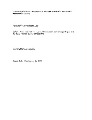 Funciones: ADMINISTRAR el archivo, FOLIAR, PRODUCIR documentos,
ATENDER al usuario.

REFERENCIAS PERSONALES
Señora Dinna Patricia Hoyos Lara, Administradora servientrega Bogotá D.C,
Teléfono 4702020 Celular 3115257110

Stefhany Martínez Noguera

Bogotá D.C., 26 de febrero del 2013

 