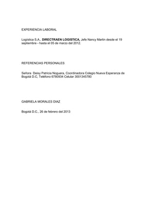 EXPERIENCIA LABORAL
Logística S.A., DIRECTRAEN LOGISTICA, Jefe Nancy Martin desde el 19
septiembre - hasta el 05 de marzo del 2012.

REFERENCIAS PERSONALES
Señora Deisy Patricia Noguera, Coordinadora Colegio Nueva Esperanza de
Bogotá D.C, Teléfono 6780934 Celular 3001345780

GABRIELA MORALES DIAZ
Bogotá D.C., 26 de febrero del 2013

 