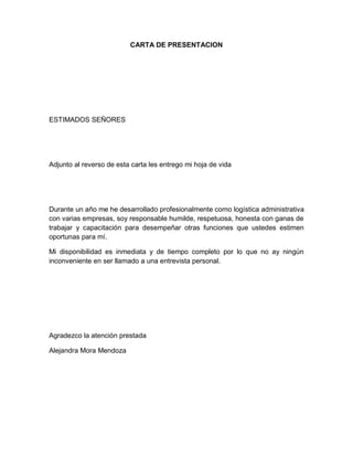 CARTA DE PRESENTACION

ESTIMADOS SEÑORES

Adjunto al reverso de esta carta les entrego mi hoja de vida

Durante un año me he desarrollado profesionalmente como logística administrativa
con varias empresas, soy responsable humilde, respetuosa, honesta con ganas de
trabajar y capacitación para desempeñar otras funciones que ustedes estimen
oportunas para mí.
Mi disponibilidad es inmediata y de tiempo completo por lo que no ay ningún
inconveniente en ser llamado a una entrevista personal.

Agradezco la atención prestada
Alejandra Mora Mendoza

 