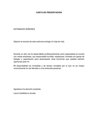 CARTA DE PRESENTACION

ESTIMADOS SEÑORES

Adjunto al reverso de esta carta les entrego mi hoja de vida

Durante un año me he desarrollado profesionalmente como especialista en evento
con varias empresas, soy responsable humilde, respetuosa, honesta con ganas de
trabajar y capacitación para desempeñar otras funciones que ustedes estimen
oportunas para mí.
Mi disponibilidad es inmediata y de tiempo completo por lo que no ay ningún
inconveniente en ser llamado a una entrevista personal.

Agradezco la atención prestada
Laura Castiblanco Acosta

 
