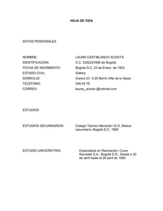 HOJA DE VIDA

DATOS PERSONALES

NOMBRE:

LAURA CASTIBLANCO ACOSTA

IDENTIFICACION:

C.C. 5302237896 de Bogotá

FECHA DE NACIMIENTO:

Bogotá D.C, 23 de Enero de 1953

ESTADO CIVIL:

Soltera

DOMICILIO:

Carera 23 3-35 Barrio Villa de lo Alpes

TELÉFONO:

349 04 76

CORREO:

laurey_acosta @hotmail.com

ESTUDIOS

ESTUDIOS SECUNDARIOS:

ESTUDIO UNIVERSITRIO:

Colegio Técnico Menorah I.E.D, Básica
secundaria. Bogotá D.C, 1998

Especialista en Recreación, Curso
Recréate S.A., Bogotá D.D., Desde e 30
de abril hasta el 29 abril de 1990

 