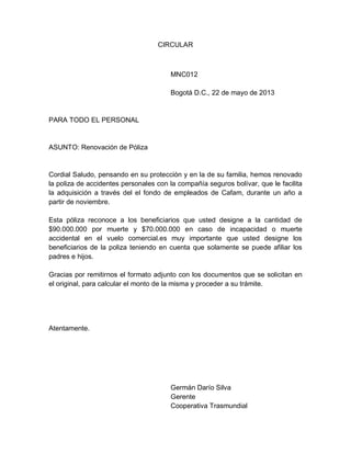 CIRCULAR

MNC012
Bogotá D.C., 22 de mayo de 2013

PARA TODO EL PERSONAL

ASUNTO: Renovación de Póliza

Cordial Saludo, pensando en su protección y en la de su familia, hemos renovado
la poliza de accidentes personales con la compañía seguros bolívar, que le facilita
la adquisición a través del el fondo de empleados de Cafam, durante un año a
partir de noviembre.
Esta póliza reconoce a los beneficiarios que usted designe a la cantidad de
$90.000.000 por muerte y $70.000.000 en caso de incapacidad o muerte
accidental en el vuelo comercial.es muy importante que usted designe los
beneficiarios de la poliza teniendo en cuenta que solamente se puede afiliar los
padres e hijos.
Gracias por remitirnos el formato adjunto con los documentos que se solicitan en
el original, para calcular el monto de la misma y proceder a su trámite.

Atentamente.

Germán Darío Silva
Gerente
Cooperativa Trasmundial

 