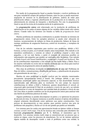 Introducción a la Investigación de Operaciones
10
Por medio de la programación lineal se pueden formular y resolver problemas de
una gran variedad de campos del quehacer humano, entre los que se puede mencionar:
asignación de recursos en la planificación de gobierno, análisis de redes para
planificación urbana y regional, planificación de la producción en la industria, y la
administración de sistemas de transporte y distribución. Por esto la programación
lineal es uno de los éxitos de la moderna teoría de la optimización.
La programación entera está relacionada con la resolución de problemas de
optimización en los cuales al menos algunas de las variables deben tomar sólo valores
enteros. Cuando todos los términos son lineales se habla de programación lineal
entera.
Muchos problemas de naturaleza combinatoria se pueden formular en términos de
programación entera. Entre los ejemplos prácticos se puede citar: ubicación de
insumos, secuenciamiento de trabajos en líneas de producción, balance de líneas de
montaje, problemas de asignación biunívoca, control de inventarios, y reemplazo de
máquinas.
Uno de los métodos importantes para resolver esos problemas, debido a R.E.
Gomory, se basa en parte, en el método simplex antes mencionado. Otro método es de
naturaleza combinatoria y consiste en reducir el problema original a otros más
pequeños, y tal vez más fáciles, y partir el conjunto de soluciones posibles en
subconjuntos más pequeños que pueden ser analizados más fácilmente. Este método
se llama branch and bound (ramificación y acotación) o branch and backtrack. Dos
de las contribuciones importantes a éste método las han hecho Balas y Dakin. Pese a
las mejoras realizadas no existe aún un método unificado que sea eficaz para resolver
problemas de programación entera de tamaño realista.
Otra clase de problemas involucran la administración de una red. Problemas de
flujo de tráfico, comunicaciones, distribución de bienes, y planificación de proyectos
son generalmente de este tipo.
Muchos de estos problemas se pueden resolver por los métodos mencionados
previamente (programación entera o lineal). Sin embargo debido a que esos
problemas usualmente tienen una estructura especial, se han desarrollado técnicas
especializadas más eficientes para su resolución. En este campo las mayores
contribuciones se deben a Ford y Fulkerson; quienes desarrollaron el método de
etiquetado para maximizar el flujo de un producto a través de una red y un método
para minimizar el costo de transportar una cantidad dada de producto a través de una
red. Esas ideas se pueden combinar con las de programación entera para analizar toda
una familia de problemas prácticos de redes.
Algunos problemas se pueden descomponer en partes y se optimizan los procesos
de decisión de éstas. En algunas instancias es posible alcanzar el óptimo del problema
original solamente descubriendo como optimizar esas partes constituyentes. Este
proceso de descomposición es muy potente, pues permite resolver una serie de
problemas más pequeños y fáciles en vez de uno grande que podría ser intratable.
Los sistemas para los cuales esta aproximación brinda un óptimo válido se llaman
sistemas seriales multi-etapa. Una de las técnicas más conocidas para abordarlos fue
bautizada programación dinámica por R. E. Bellman, el matemático que la
desarrolló,. Los sistemas seriales multi–etapa se caracterizan por un proceso que se
realiza en etapas, como los procesos de manufactura. En vez de intentar optimizar
alguna medida de desempeño viendo a todo el problema como una unidad, la
 