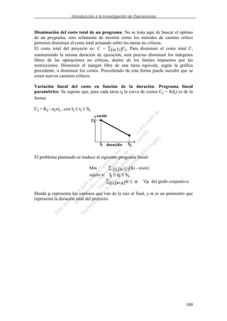 Introducción a la Investigación de Operaciones
100
Disminución del costo total de un programa: No se trata aquí de buscar el óptimo
de un programa, sino solamente de mostrar cómo los métodos de camino crítico
permiten disminuir el costo total actuando sobre las tareas no críticas.
El costo total del proyecto es: C = [i∈U]Ci. Para disminuir el costo total C,
manteniendo la misma duración de ejecución, será preciso disminuir los márgenes
libres de las operaciones no críticas, dentro de los límites impuestos por las
restricciones. Disminuir el margen libre de una tarea equivale, según la gráfica
precedente, a disminuir los costos. Procediendo de esta forma puede suceder que se
creen nuevos caminos críticos.
Variación lineal del costo en función de la duración. Programa lineal
paramétrico: Se supone que, para cada tarea ti la curva de costos Ci = f(di) es de la
forma:
Ci = Ki - ni*ti , con Ii ≤ ti ≤ Si
El problema planteado se traduce al siguiente programa lineal:
Min [(i,j)∈U](Ki - ni*ti)
sujeto a: Ii ≤ di ≤ Si,
[(i,j)∈µ]di ≤ α ∀µ del grafo conjuntivo.
Donde µ representa los caminos que van de la raiz al final, y α es un parámetro que
representa la duración total del proyecto.
 