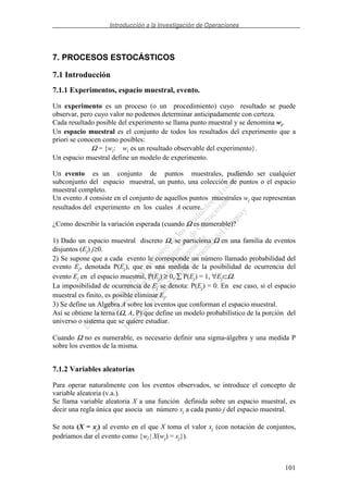 Introducción a la Investigación de Operaciones
101
7. PROCESOS ESTOCÁSTICOS
7.1 Introducción
7.1.1 Experimentos, espacio muestral, evento.
Un experimento es un proceso (o un procedimiento) cuyo resultado se puede
observar, pero cuyo valor no podemos determinar anticipadamente con certeza.
Cada resultado posible del experimento se llama punto muestral y se denomina wi.
Un espacio muestral es el conjunto de todos los resultados del experimento que a
priori se conocen como posibles:
Ω = {wi: wi es un resultado observable del experimento}.
Un espacio muestral define un modelo de experimento.
Un evento es un conjunto de puntos muestrales, pudiendo ser cualquier
subconjunto del espacio muestral, un punto, una colección de puntos o el espacio
muestral completo.
Un evento A consiste en el conjunto de aquellos puntos muestrales wj que representan
resultados del experimento en los cuales A ocurre.
¿Como describir la variación esperada (cuando Ω es numerable)?
1) Dado un espacio muestral discreto Ω, se particiona Ω en una familia de eventos
disjuntos (Ej) j≥0.
2) Se supone que a cada evento le corresponde un número llamado probabilidad del
evento Ej, denotada P(Ej), que es una medida de la posibilidad de ocurrencia del
evento Ej en el espacio muestral, P(Ej) ≥ 0, P(Ej) = 1, ∀Ej⊂Ω.
La imposibilidad de ocurrencia de Ej se denota: P(Ej) = 0. En ese caso, si el espacio
muestral es finito, es posible eliminar Ej.
3) Se define un Algebra A sobre los eventos que conforman el espacio muestral.
Así se obtiene la terna (Ω, A, P) que define un modelo probabilístico de la porción del
universo o sistema que se quiere estudiar.
Cuando Ω no es numerable, es necesario definir una sigma-álgebra y una medida P
sobre los eventos de la misma.
7.1.2 Variables aleatorias
Para operar naturalmente con los eventos observados, se introduce el concepto de
variable aleatoria (v.a.).
Se llama variable aleatoria X a una función definida sobre un espacio muestral, es
decir una regla única que asocia un número xj a cada punto j del espacio muestral.
Se nota (X = xj) al evento en el que X toma el valor xj (con notación de conjuntos,
podríamos dar el evento como {wj | X(wj) = xj}).
 