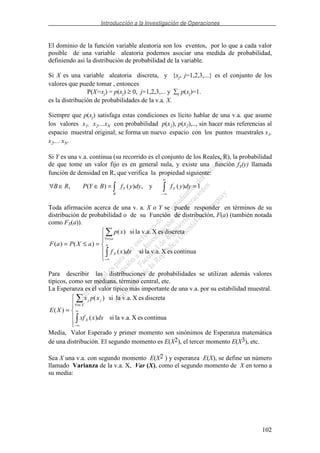 Introducción a la Investigación de Operaciones
102
El dominio de la función variable aleatoria son los eventos, por lo que a cada valor
posible de una variable aleatoria podemos asociar una medida de probabilidad,
definiendo así la distribución de probabilidad de la variable.
Si X es una variable aleatoria discreta, y {xj, j=1,2,3,...} es el conjunto de los
valores que puede tomar , entonces
P(X=xj) = p(xj) ≥ 0, j=1,2,3,... y j p(xj)=1.
es la distribución de probabilidades de la v.a. X.
Siempre que p(xj) satisfaga estas condiciones es lícito hablar de una v.a. que asume
los valores x1, x2,...xN con probabilidad p(x1), p(x2),.., sin hacer más referencias al
espacio muestral original; se forma un nuevo espacio con los puntos muestrales x1,
x2,... xN.
Si Y es una v.a. continua (su recorrido es el conjunto de los Reales, R), la probabilidad
de que tome un valor fijo es en general nula, y existe una función fY(y) llamada
función de densidad en R, que verifica la propiedad siguiente:
1)(y,)()(, ==∈∈∀
∞
∞−
dyyfdyyfBYPRB YY
B
Toda afirmación acerca de una v. a. X o Y se puede responder en términos de su
distribución de probabilidad o de su Función de distribución, F(a) (también notada
como FX(a)).
=≤=
∞−
≤∀
a
X
ax
dxxf
xp
aXPaF
continuaesXla v.a.si)(
discretaesXla v.a.si)(
)()(
Para describir las distribuciones de probabilidades se utilizan además valores
típicos, como ser mediana, término central, etc.
La Esperanza es el valor típico más importante de una v.a. por su estabilidad muestral.
= ∞
∞−
∈∀
continuaesXla v.a.si)(
discretaesXla v.a.si)(
)(
dxxxf
xpx
XE
X
Xx
jj
Media, Valor Esperado y primer momento son sinónimos de Esperanza matemática
de una distribución. El segundo momento es E(X2), el tercer momento E(X3), etc.
Sea X una v.a. con segundo momento E(X2 ) y esperanza E(X), se define un número
llamado Varianza de la v.a. X, Var (X), como el segundo momento de X en torno a
su media:
 
