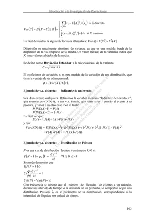 Introducción a la Investigación de Operaciones
103
( ) ( )( )( )
( )( ) ( )
( )( ) ( )−
−
=−= ∞
∞−
Ω∈∀
continuaXsi
discretaXsi
2
2
2
dxxfxEx
xpXEx
XEXEXVar
jx
jj
Es fácil demostrar la siguiente fórmula alternativa: Var(X)= E(X2) - E2(X )
Dispersión es usualmente sinónimo de varianza ya que es una medida burda de la
dispersión de la v.a. respecto de su media. Un valor elevado de la varianza indica que
X toma valores alejados de la media.
Se define como Desviación Estándar a la raíz cuadrada de la varianza
σ = Var X( ).
El coeficiente de variación, r, es otra medida de la variación de una distribución, que
tiene la ventaja de ser adimensional:
( )xEXVar /)(=ρ .
Ejemplo de v.a. discreta: Indicatriz de un evento
Sea A un evento cualquiera. Definimos la variable aleatoria "Indicatriz del evento A",
que notamos por IND(A), a una v.a. binaria, que toma valor 1 cuando el evento A se
produce, y valor 0 en otro caso. Por lo tanto:
P(IND(A)=1) = P(A)
P(IND(A)=(0) = 1-P(A)
Es fácil ver que:
E(A) = 1.P(A)+ 0.(1-P(A))=P(A)
y que
Var(IND(A)) = E(IND(A) 2) - E2(IND(A )= (12.P(A)+ 02.(1-P(A))) - P(A) 2
= P(A) -P(A) 2 = P(A)(1-P(A)).
Ejemplo de v.a. discreta: Distribución de Poisson
N es una v.a. de distribución Poisson y parámetro λ>0 si:
( ) ( ) 0,0
!
>≥∀===
−
λ
λ λ
k
k
e
kpkNP
k
N
Se puede demostrar que
( )
λ
λ λ
=)Var(=)3)E(
1
!
2)
0)1
0
NN
k
e
kNP
k
k
=
=
∞
=
−
Con frecuencia se supone que el número de llegadas de clientes a un negocio,
durante un intervalo de tiempo, o la demanda de un producto, se comportan según una
distribución Poisson. λ es el parámetro de la distribución, correspondiendo a la
intensidad de llegadas por unidad de tiempo.
 